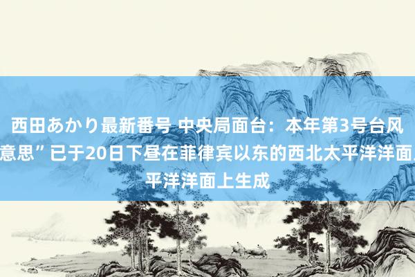 西田あかり最新番号 中央局面台：本年第3号台风“格好意思”已于20日下昼在菲律宾以东的西北太平洋洋面上生成