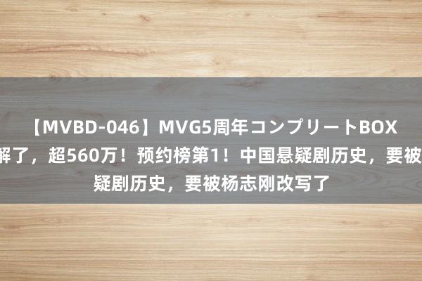 【MVBD-046】MVG5周年コンプリートBOX ゴールド 宽解了，超560万！预约榜第1！中国悬疑剧历史，要被杨志刚改写了