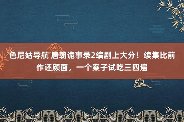 色尼姑导航 唐朝诡事录2编剧上大分！续集比前作还颜面，一个案子试吃三四遍