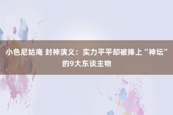 小色尼姑庵 封神演义：实力平平却被捧上“神坛”的9大东谈主物