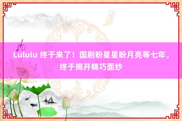 Lululu 终于来了！国剧盼星星盼月亮等七年，终于揭开精巧面纱