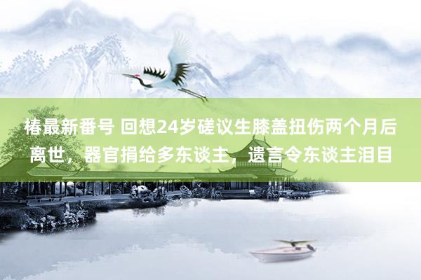 椿最新番号 回想24岁磋议生膝盖扭伤两个月后离世，器官捐给多东谈主，遗言令东谈主泪目