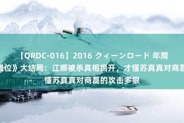 【QRDC-016】2016 クィーンロード 年間BEST10 《错位》大结局：江娜被杀真相揭开，才懂苏真真对商磊的攻击多狠