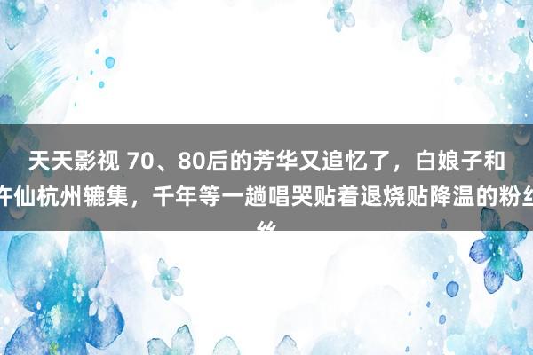 天天影视 70、80后的芳华又追忆了，白娘子和许仙杭州辘集，千年等一趟唱哭贴着退烧贴降温的粉丝