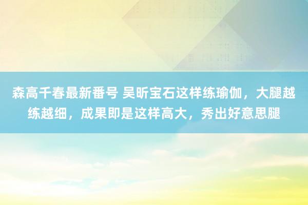 森高千春最新番号 吴昕宝石这样练瑜伽，大腿越练越细，成果即是这样高大，秀出好意思腿