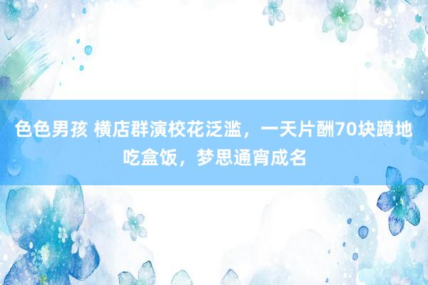 色色男孩 横店群演校花泛滥，一天片酬70块蹲地吃盒饭，梦思通宵成名