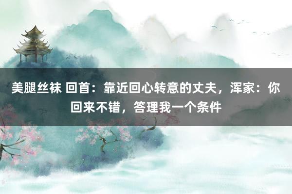 美腿丝袜 回首：靠近回心转意的丈夫，浑家：你回来不错，答理我一个条件