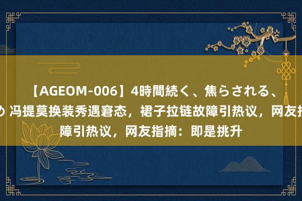 【AGEOM-006】4時間続く、焦らされる、すごい亀頭攻め 冯提莫换装秀遇窘态，裙子拉链故障引热议，网友指摘：即是挑升