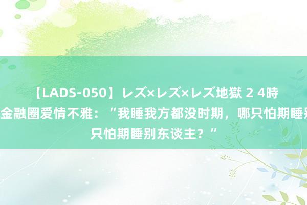 【LADS-050】レズ×レズ×レズ地獄 2 4時間 降薪整顿金融圈爱情不雅：“我睡我方都没时期，哪只怕期睡别东谈主？”