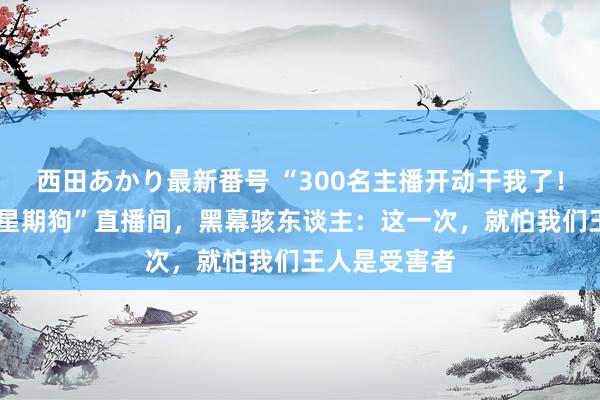 西田あかり最新番号 “300名主播开动干我了！”B太曝光“星期狗”直播间，黑幕骇东谈主：这一次，就怕我们王人是受害者