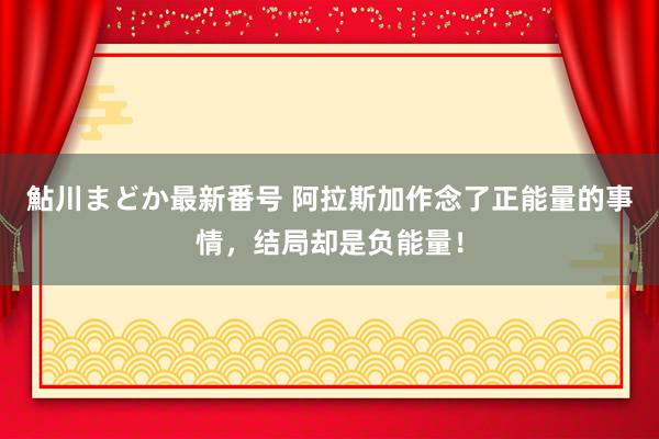 鮎川まどか最新番号 阿拉斯加作念了正能量的事情，结局却是负能量！