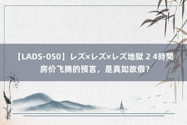 【LADS-050】レズ×レズ×レズ地獄 2 4時間 房价飞腾的预言，是真如故假？