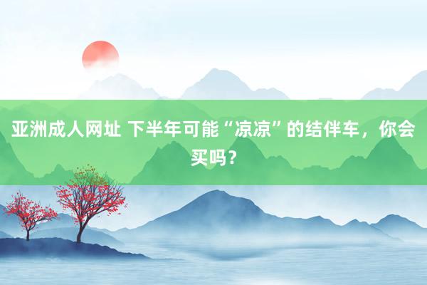 亚洲成人网址 下半年可能“凉凉”的结伴车，你会买吗？