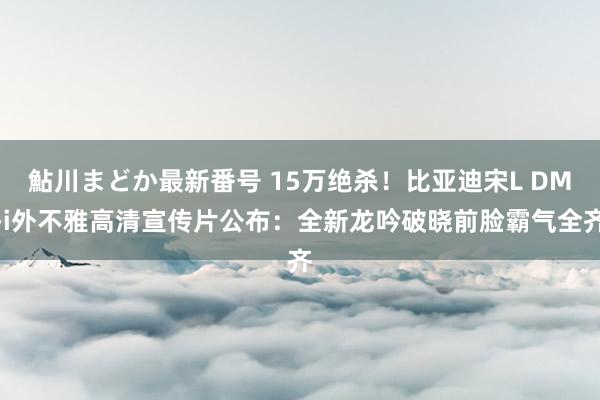 鮎川まどか最新番号 15万绝杀！比亚迪宋L DM-i外不雅高清宣传片公布：全新龙吟破晓前脸霸气全齐