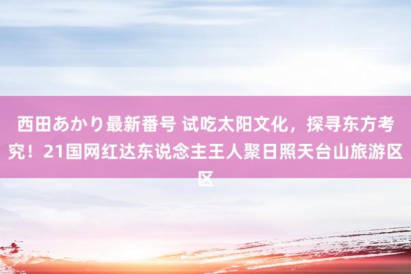 西田あかり最新番号 试吃太阳文化，探寻东方考究！21国网红达东说念主王人聚日照天台山旅游区