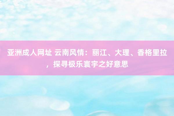 亚洲成人网址 云南风情：丽江、大理、香格里拉，探寻极乐寰宇之好意思