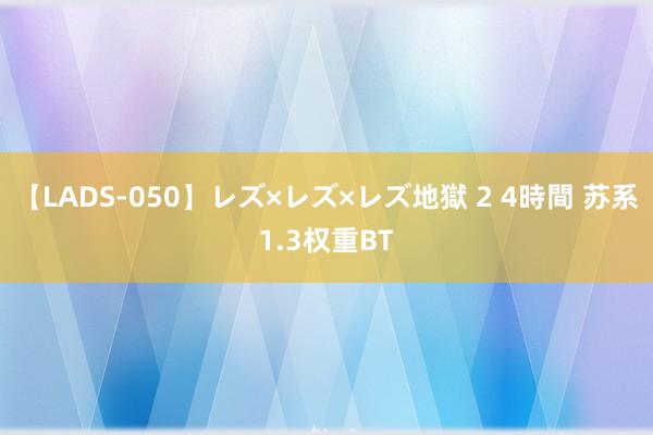 【LADS-050】レズ×レズ×レズ地獄 2 4時間 苏系1.3权重BT