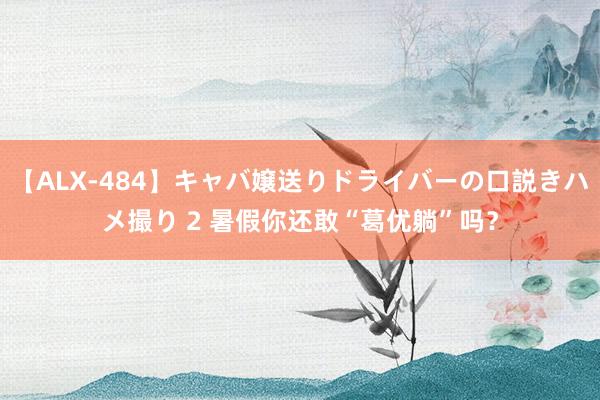 【ALX-484】キャバ嬢送りドライバーの口説きハメ撮り 2 暑假你还敢“葛优躺”吗？