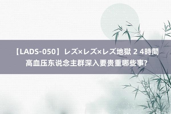 【LADS-050】レズ×レズ×レズ地獄 2 4時間 高血压东说念主群深入要贵重哪些事?