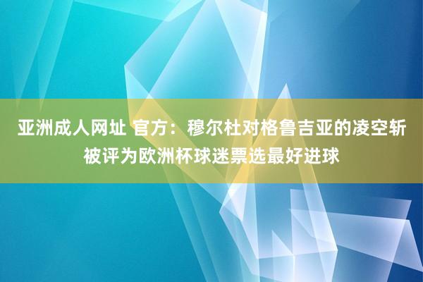 亚洲成人网址 官方：穆尔杜对格鲁吉亚的凌空斩被评为欧洲杯球迷票选最好进球