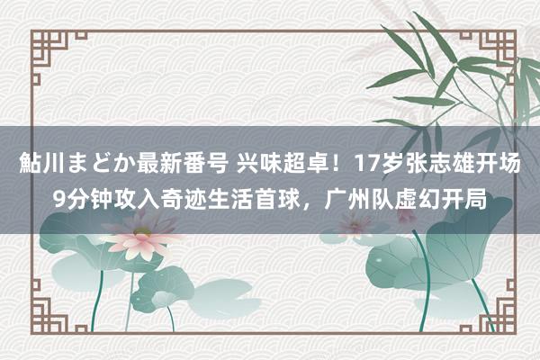 鮎川まどか最新番号 兴味超卓！17岁张志雄开场9分钟攻入奇迹生活首球，广州队虚幻开局