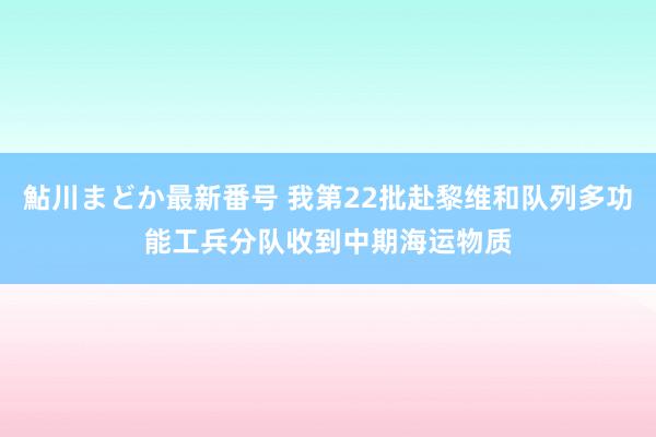 鮎川まどか最新番号 我第22批赴黎维和队列多功能工兵分队收到中期海运物质