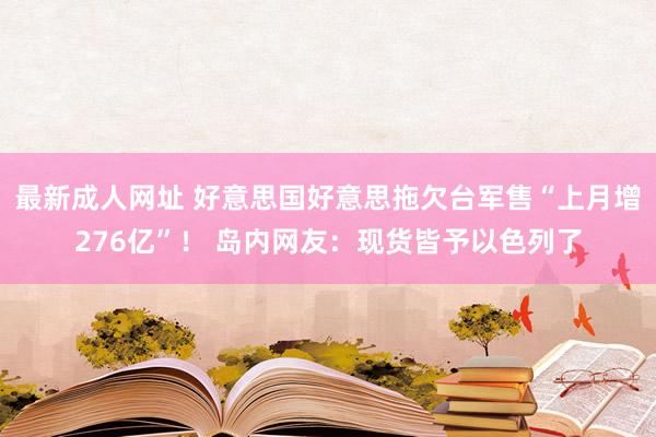 最新成人网址 好意思国好意思拖欠台军售“上月增276亿”！ 岛内网友：现货皆予以色列了