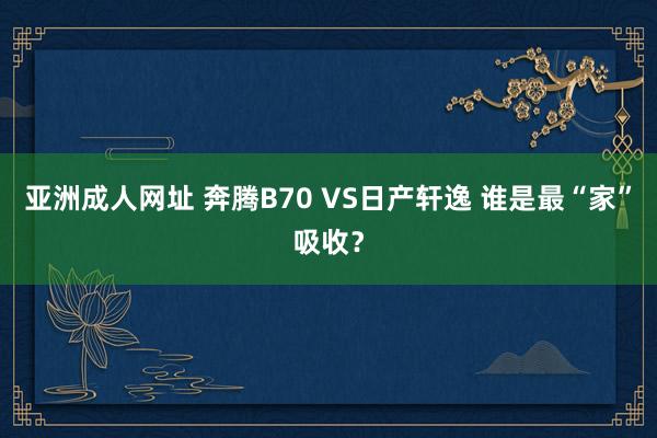 亚洲成人网址 奔腾B70 VS日产轩逸 谁是最“家”吸收？