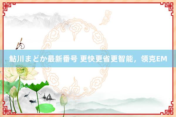 鮎川まどか最新番号 更快更省更智能，领克EM