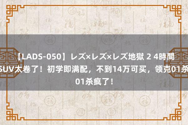 【LADS-050】レズ×レズ×レズ地獄 2 4時間 燃油SUV太卷了！初学即满配，不到14万可买，领克01杀疯了！