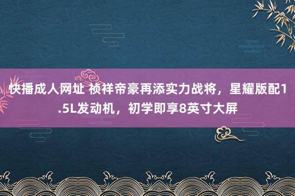 快播成人网址 祯祥帝豪再添实力战将，星耀版配1.5L发动机，初学即享8英寸大屏