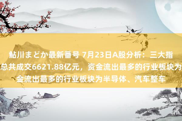 鮎川まどか最新番号 7月23日A股分析：三大指数集体下降，两市总共成交6621.88亿元，资金流出最多的行业板块为半导体、汽车整车