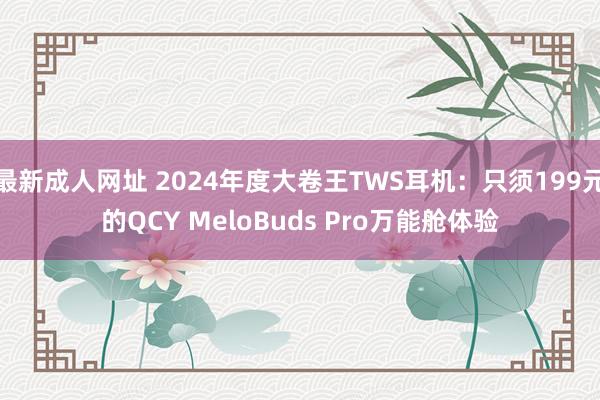 最新成人网址 2024年度大卷王TWS耳机：只须199元的QCY MeloBuds Pro万能舱体验