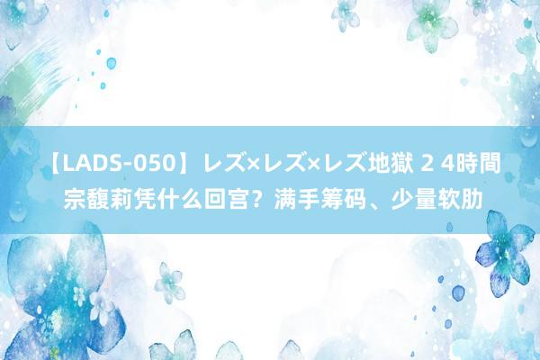 【LADS-050】レズ×レズ×レズ地獄 2 4時間 宗馥莉凭什么回宫？满手筹码、少量软肋