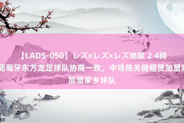 【LADS-050】レズ×レズ×レズ地獄 2 4時間 经与葡萄牙东方龙足球队协商一致，中场陈关健租赁加盟家乡球队