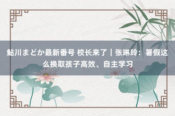 鮎川まどか最新番号 校长来了｜张琳玲：暑假这么换取孩子高效、自主学习