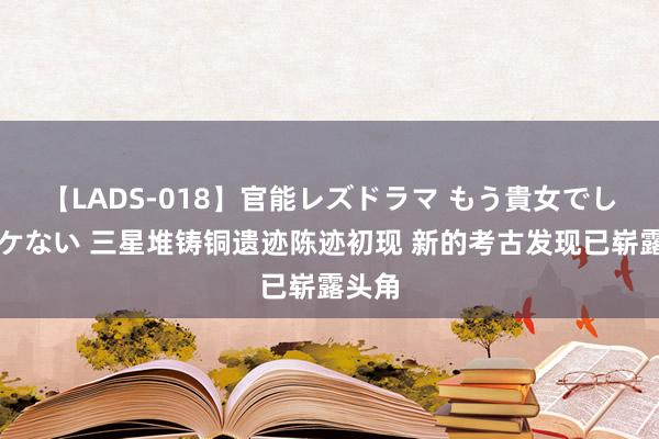 【LADS-018】官能レズドラマ もう貴女でしかイケない 三星堆铸铜遗迹陈迹初现 新的考古发现已崭