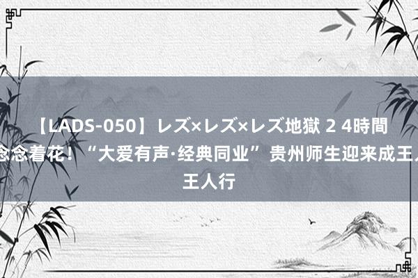 【LADS-050】レズ×レズ×レズ地獄 2 4時間 梦念念着花！“大爱有声·经典同业” 贵州师生迎