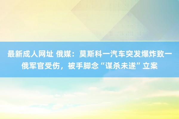 最新成人网址 俄媒：莫斯科一汽车突发爆炸致一俄军官受伤，被手脚念“谋杀未遂”立案