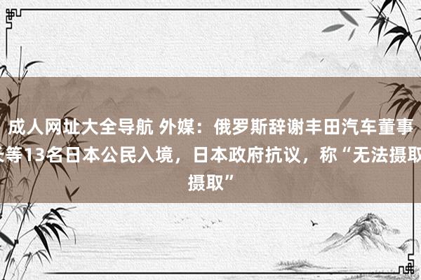 成人网址大全导航 外媒：俄罗斯辞谢丰田汽车董事长等13名日本公民入境，日本政府抗议，称“无法摄取”