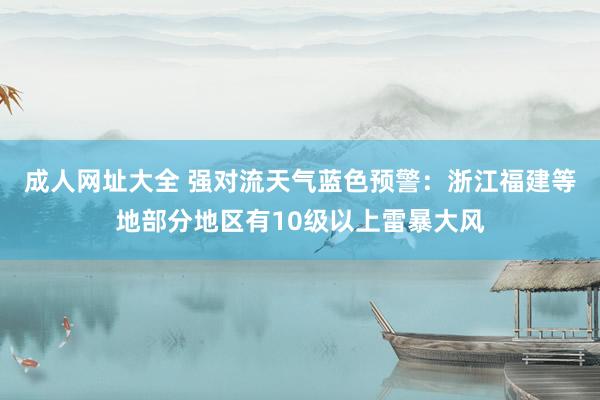 成人网址大全 强对流天气蓝色预警：浙江福建等地部分地区有10级以上雷暴大风