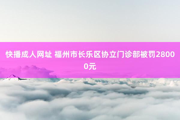 快播成人网址 福州市长乐区协立门诊部被罚28000元