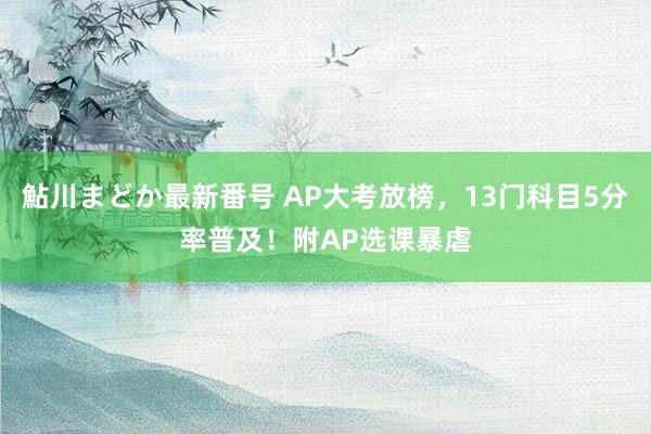 鮎川まどか最新番号 AP大考放榜，13门科目5分率普及！附AP选课暴虐