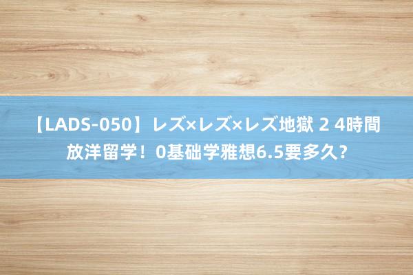 【LADS-050】レズ×レズ×レズ地獄 2 4時間 放洋留学！0基础学雅想6.5要多久？