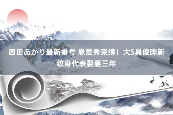 西田あかり最新番号 恩爱秀束缚！大S具俊晔新纹身代表娶妻三年