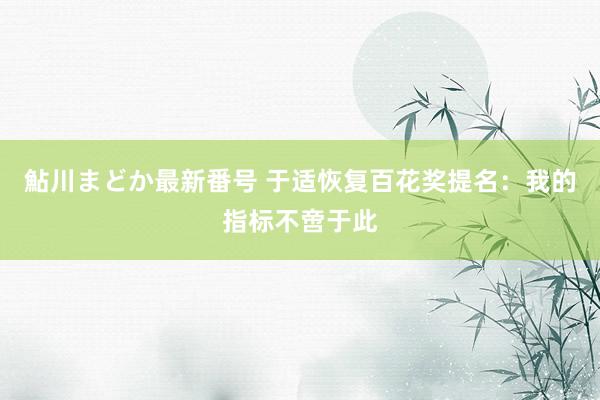 鮎川まどか最新番号 于适恢复百花奖提名：我的指标不啻于此