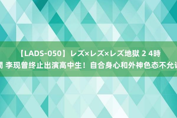 【LADS-050】レズ×レズ×レズ地獄 2 4時間 李现曾终止出演高中生！自合身心和外神色态不允许