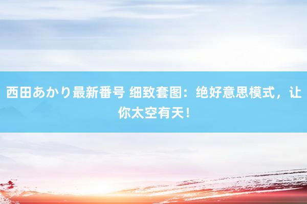 西田あかり最新番号 细致套图：绝好意思模式，让你太空有天！