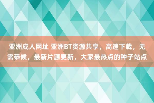 亚洲成人网址 亚洲BT资源共享，高速下载，无需恭候，最新片源更新，大家最热点的种子站点