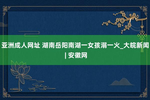 亚洲成人网址 湖南岳阳南湖一女孩溺一火_大皖新闻 | 安徽网